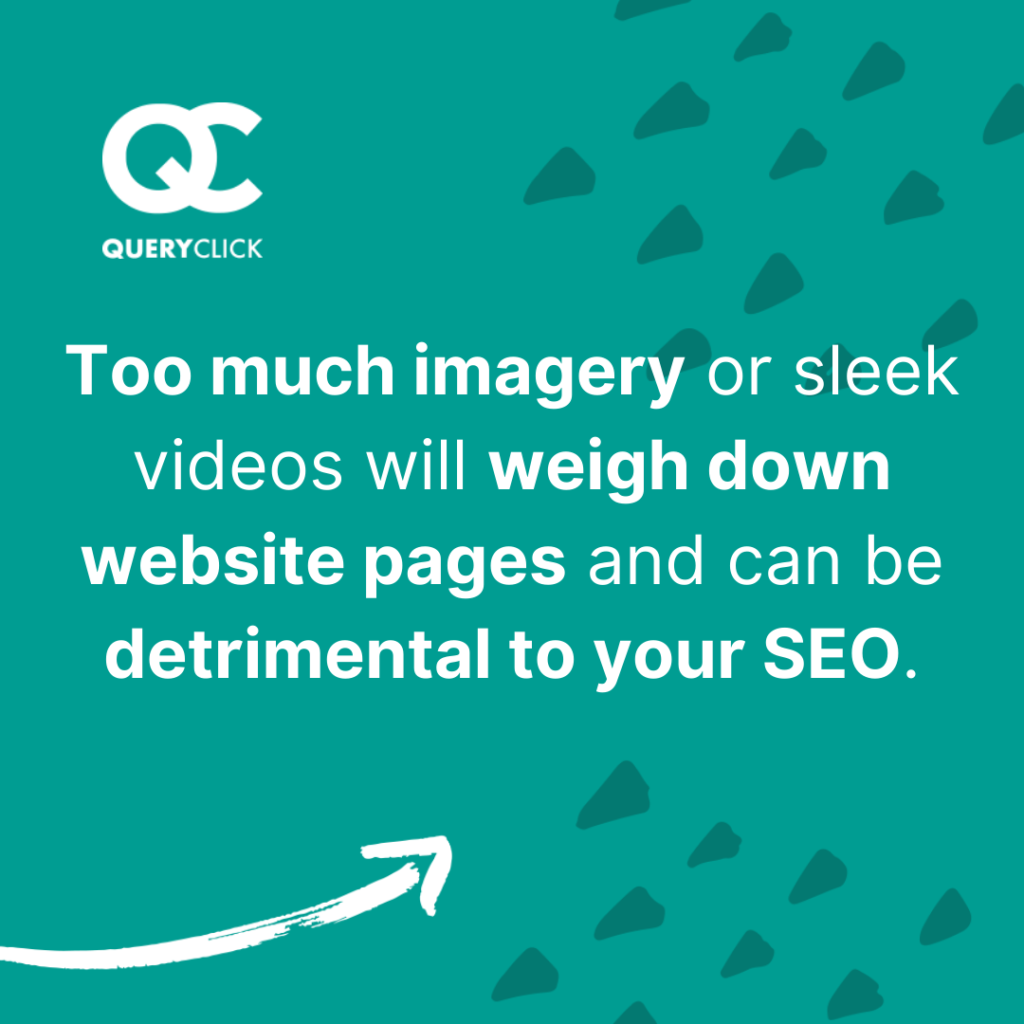 Too much imagery or sleek videos can impact page speed and your SEO.